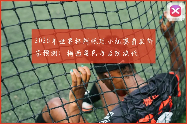 2026年世界杯阿根廷小组赛首发阵容预测：梅西角色与后防换代