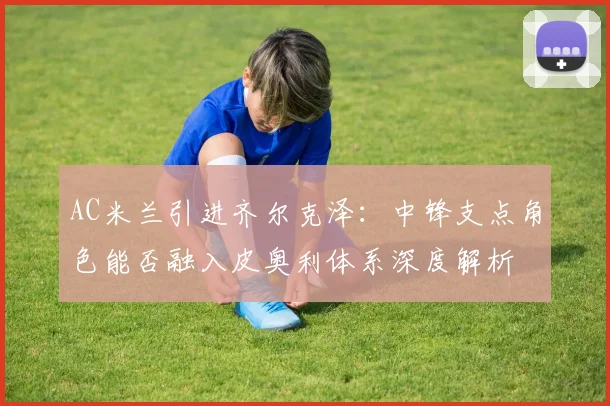 AC米兰引进齐尔克泽：中锋支点角色能否融入皮奥利体系深度解析