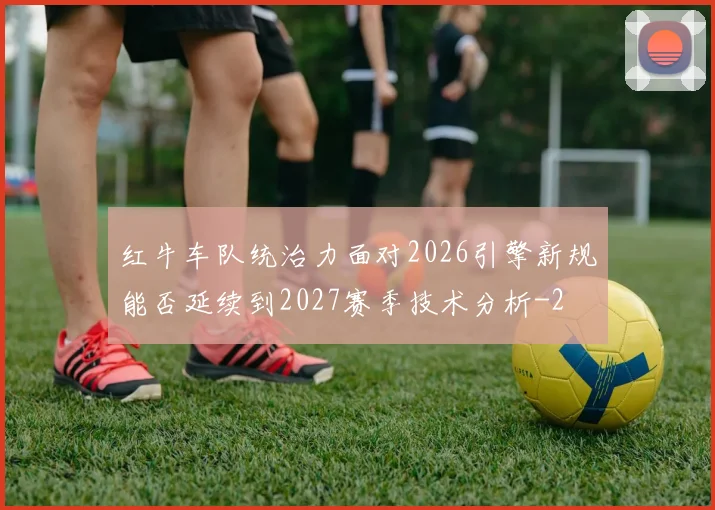 红牛车队统治力面对2026引擎新规能否延续到2027赛季技术分析