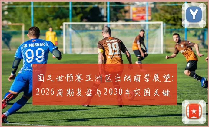 国足世预赛亚洲区出线前景展望：2026周期复盘与2030年突围关键