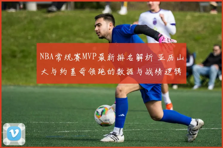NBA常规赛MVP最新排名解析 亚历山大与约基奇领跑的数据与战绩逻辑