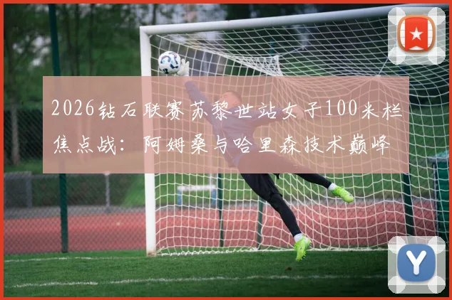 2026钻石联赛苏黎世站女子100米栏焦点战：阿姆桑与哈里森技术巅峰对决全解析