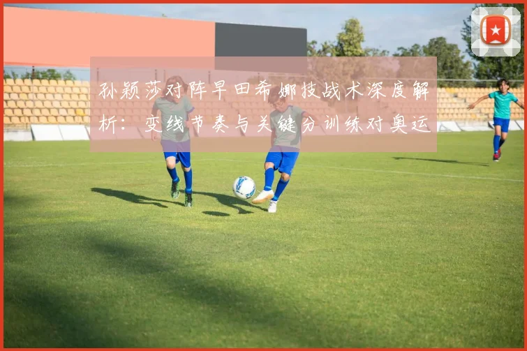 孙颖莎对阵早田希娜技战术深度解析：变线节奏与关键分训练对奥运备战的影响