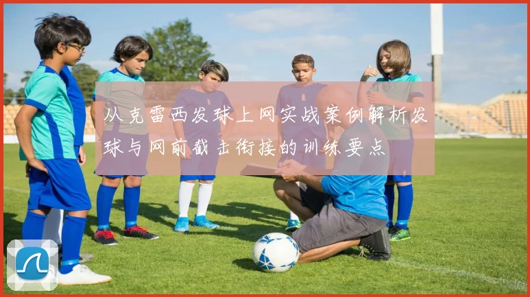 从克雷西发球上网实战案例解析发球与网前截击衔接的训练要点