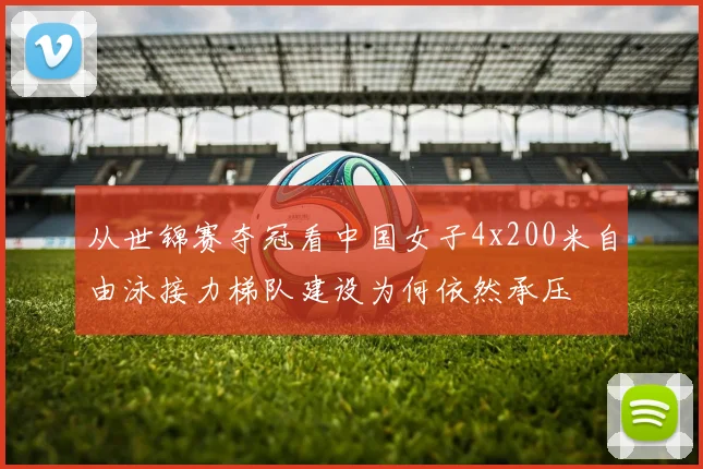 从世锦赛夺冠看中国女子4x200米自由泳接力梯队建设为何依然承压