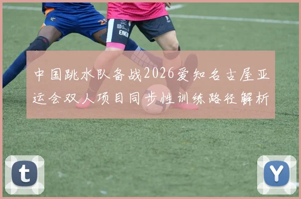 中国跳水队备战2026爱知名古屋亚运会双人项目同步性训练路径解析