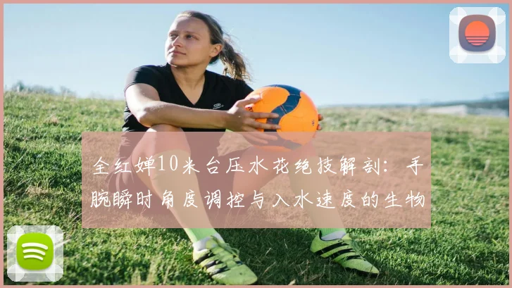 全红婵10米台压水花绝技解剖：手腕瞬时角度调控与入水速度的生物力学密码