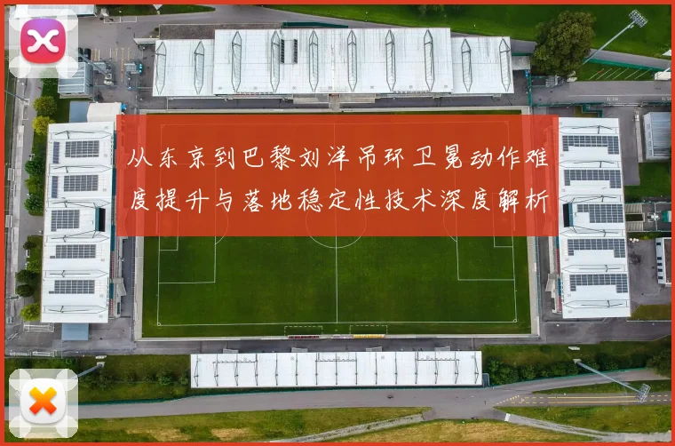 从东京到巴黎刘洋吊环卫冕动作难度提升与落地稳定性技术深度解析