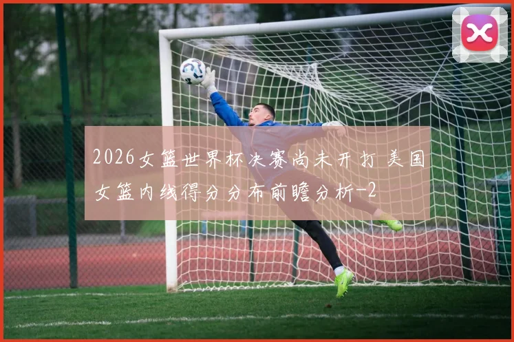 2026女篮世界杯决赛尚未开打 美国女篮内线得分分布前瞻分析