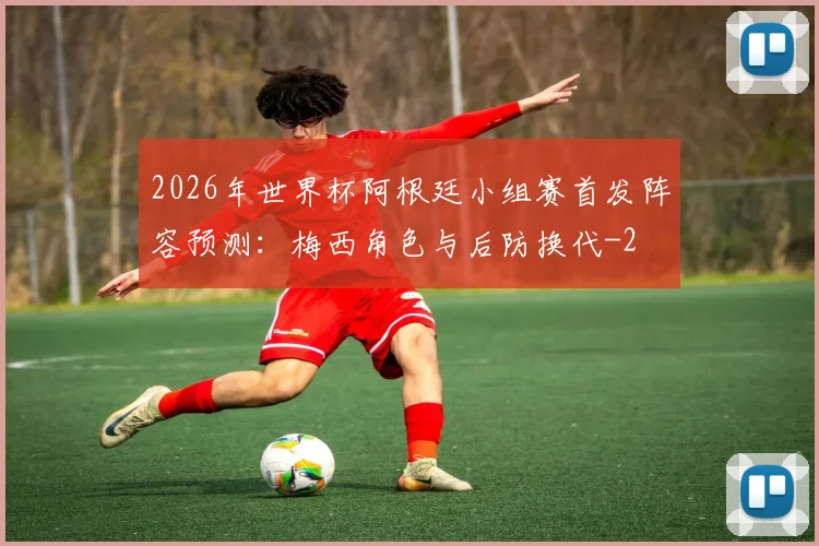 2026年世界杯阿根廷小组赛首发阵容预测：梅西角色与后防换代