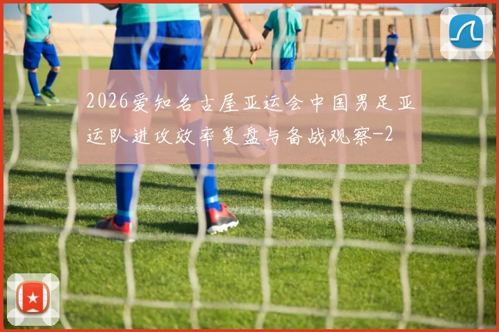 2026爱知名古屋亚运会中国男足亚运队进攻效率复盘与备战观察