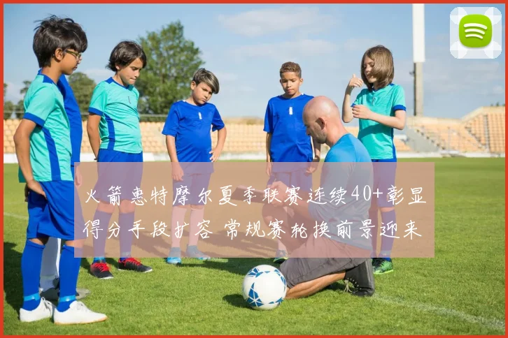火箭惠特摩尔夏季联赛连续40+彰显得分手段扩容 常规赛轮换前景迎来新变量
