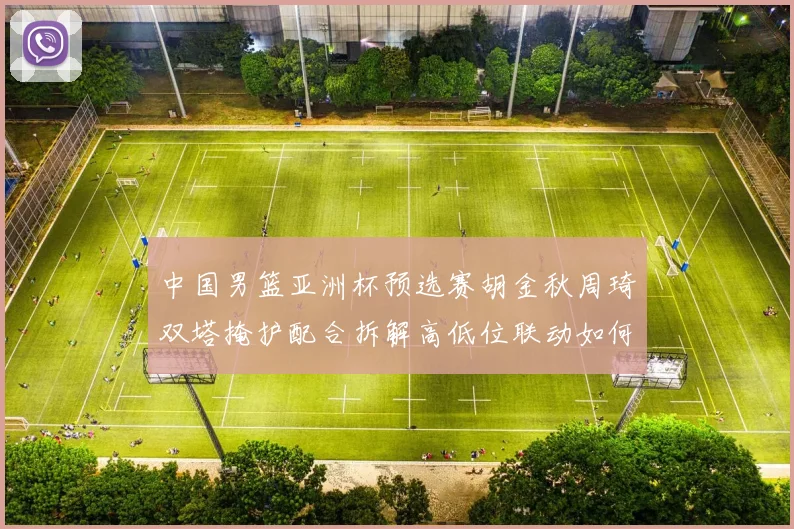 中国男篮亚洲杯预选赛胡金秋周琦双塔掩护配合拆解高低位联动如何破解紧逼防守