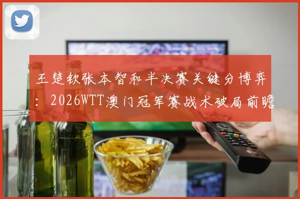 王楚钦张本智和半决赛关键分博弈：2026WTT澳门冠军赛战术破局前瞻