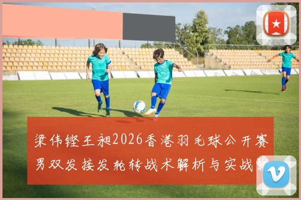 梁伟铿王昶2026香港羽毛球公开赛男双发接发轮转战术解析与实战影响