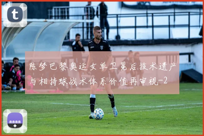 陈梦巴黎奥运女单卫冕后技术遗产与相持球战术体系价值再审视