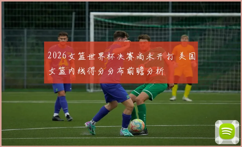 2026女篮世界杯决赛尚未开打 美国女篮内线得分分布前瞻分析