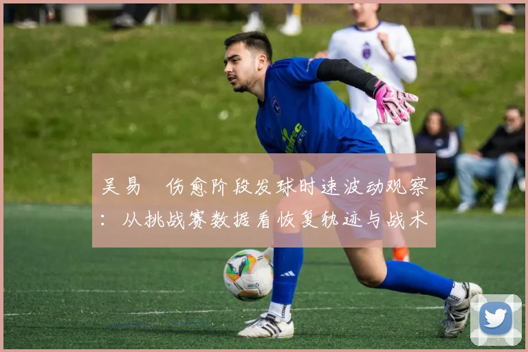 吴易昺伤愈阶段发球时速波动观察:从挑战赛数据看恢复轨迹与战术调整