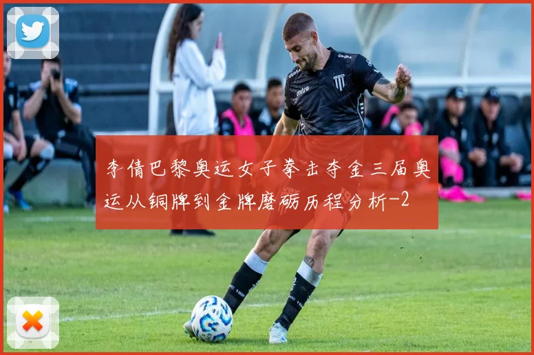 李倩巴黎奥运女子拳击夺金三届奥运从铜牌到金牌磨砺历程分析