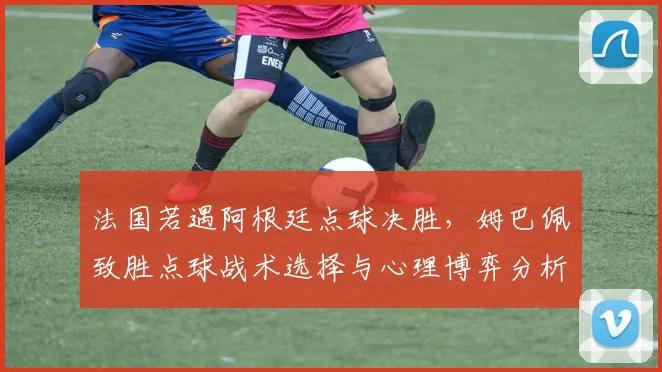 法国若遇阿根廷点球决胜，姆巴佩致胜点球战术选择与心理博弈分析