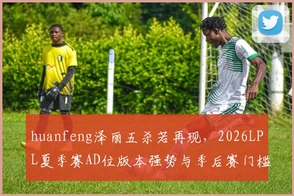 huanfeng泽丽五杀若再现，2026LPL夏季赛AD位版本强势与季后赛门槛推演