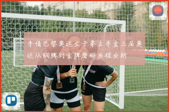 李倩巴黎奥运女子拳击夺金三届奥运从铜牌到金牌磨砺历程分析