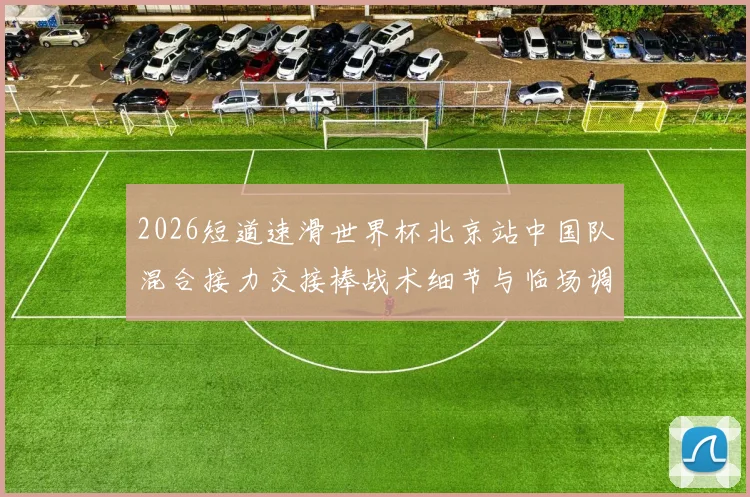 2026短道速滑世界杯北京站中国队混合接力交接棒战术细节与临场调整