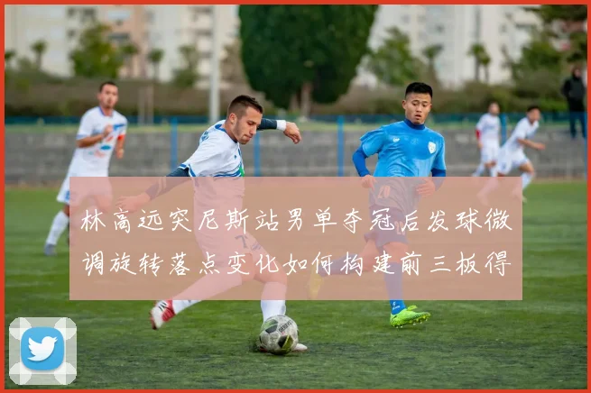 林高远突尼斯站男单夺冠后发球微调旋转落点变化如何构建前三板得分利器