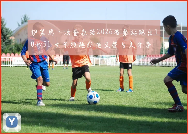 伊莱恩·汤普森若2026洛桑站跑出10秒51 女子短跑新老交替与美牙争霸深度分析