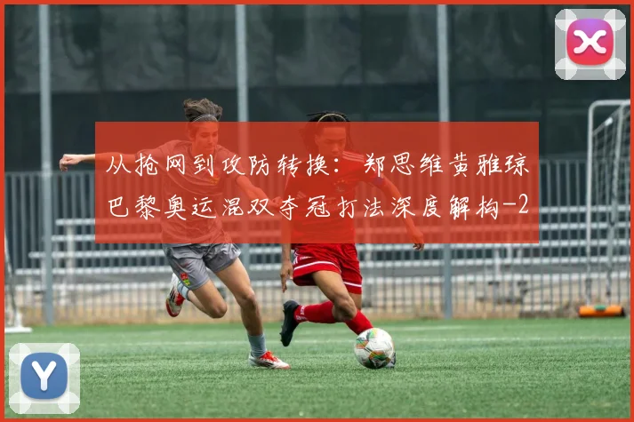 从抢网到攻防转换：郑思维黄雅琼巴黎奥运混双夺冠打法深度解构
