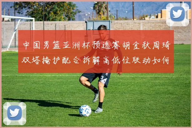 中国男篮亚洲杯预选赛胡金秋周琦双塔掩护配合拆解高低位联动如何破解紧逼防守