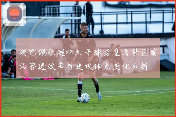 姆巴佩欧超杯处子球后皇马禁区前沿渗透效率与进攻体系变化分析