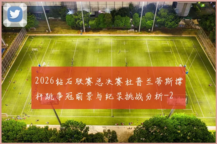 2026钻石联赛总决赛杜普兰蒂斯撑杆跳争冠前景与纪录挑战分析