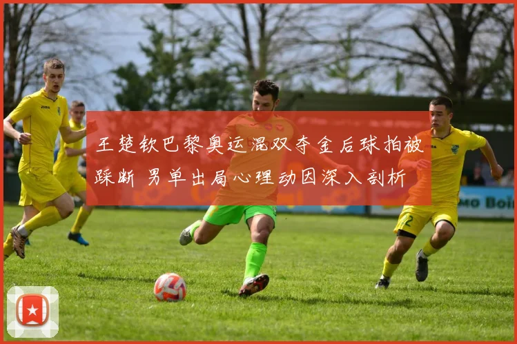 王楚钦巴黎奥运混双夺金后球拍被踩断 男单出局心理动因深入剖析