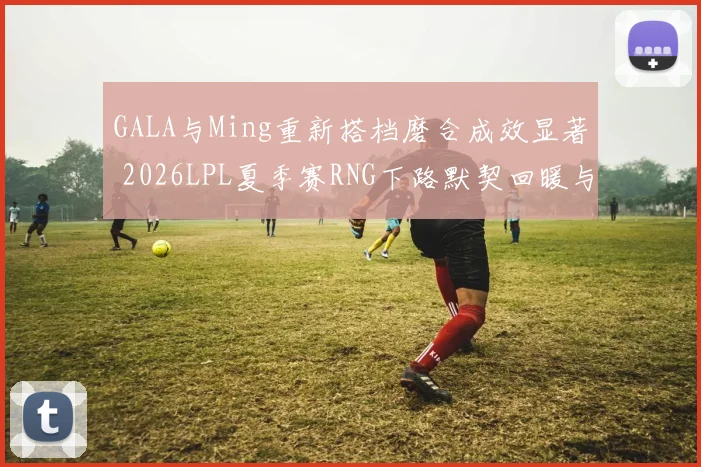 GALA与Ming重新搭档磨合成效显著 2026LPL夏季赛RNG下路默契回暖与季后赛对阵预测