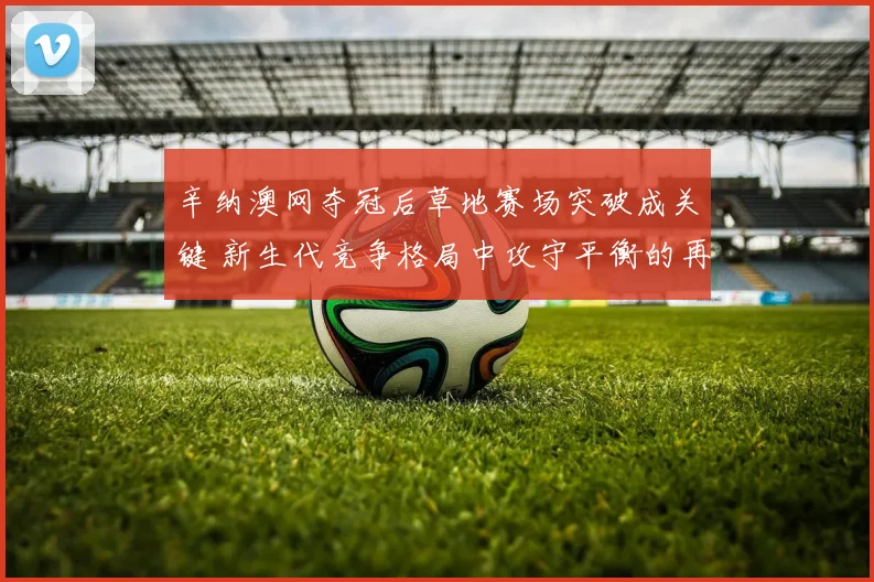 辛纳澳网夺冠后草地赛场突破成关键 新生代竞争格局中攻守平衡的再定义