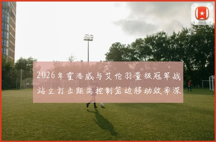 2026年霍洛威与艾伦羽量级冠军战站立打击距离控制笼边移动效率深度对比