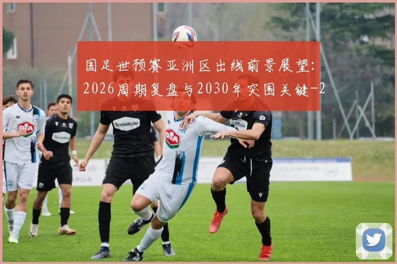国足世预赛亚洲区出线前景展望:2026周期复盘与2030年突围关键