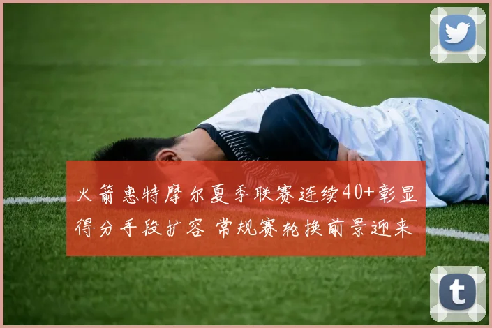 火箭惠特摩尔夏季联赛连续40+彰显得分手段扩容 常规赛轮换前景迎来新变量