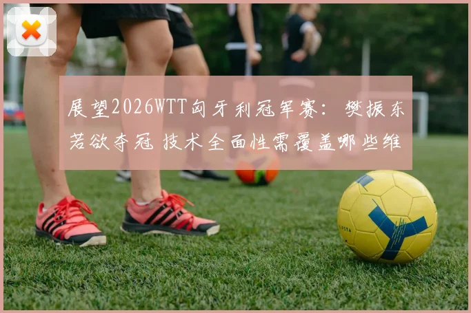 展望2026WTT匈牙利冠军赛：樊振东若欲夺冠 技术全面性需覆盖哪些维度