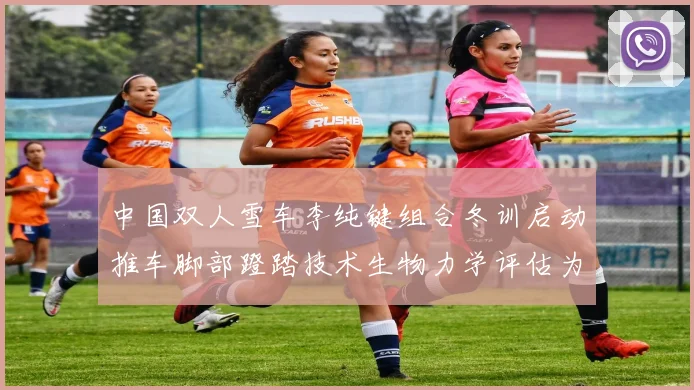中国双人雪车李纯键组合冬训启动推车脚部蹬踏技术生物力学评估为米兰冬奥蓄力