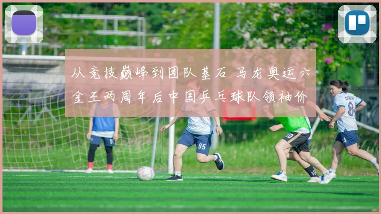 从竞技巅峰到团队基石 马龙奥运六金王两周年后中国乒乓球队领袖价值全面重估
