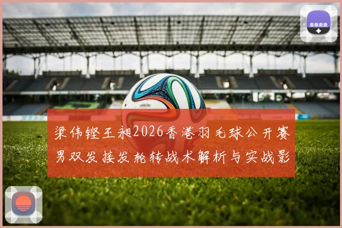 梁伟铿王昶2026香港羽毛球公开赛男双发接发轮转战术解析与实战影响
