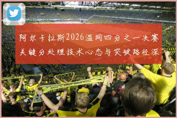 阿尔卡拉斯2026温网四分之一决赛关键分处理技术心态与突破路径深度剖析