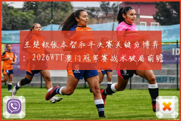 王楚钦张本智和半决赛关键分博弈:2026WTT澳门冠军赛战术破局前瞻