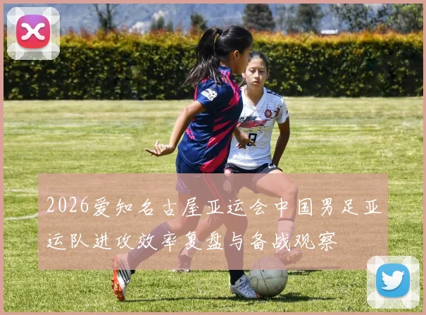 2026爱知名古屋亚运会中国男足亚运队进攻效率复盘与备战观察