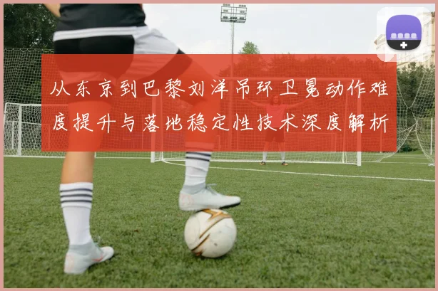 从东京到巴黎刘洋吊环卫冕动作难度提升与落地稳定性技术深度解析